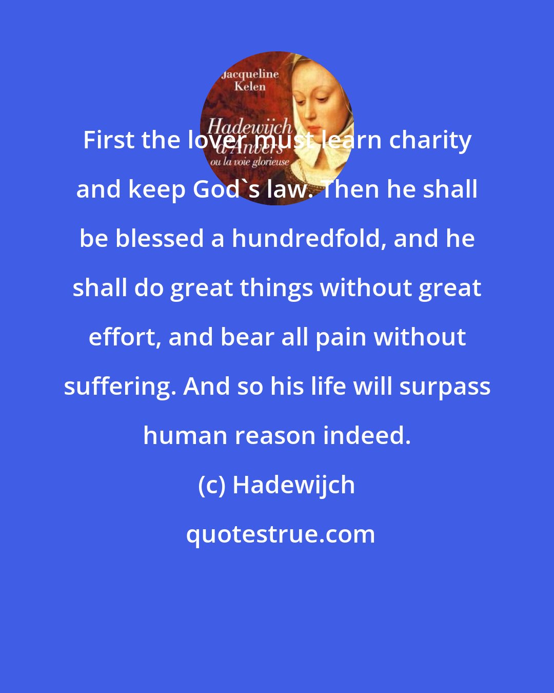 Hadewijch: First the lover must learn charity and keep God's law. Then he shall be blessed a hundredfold, and he shall do great things without great effort, and bear all pain without suffering. And so his life will surpass human reason indeed.