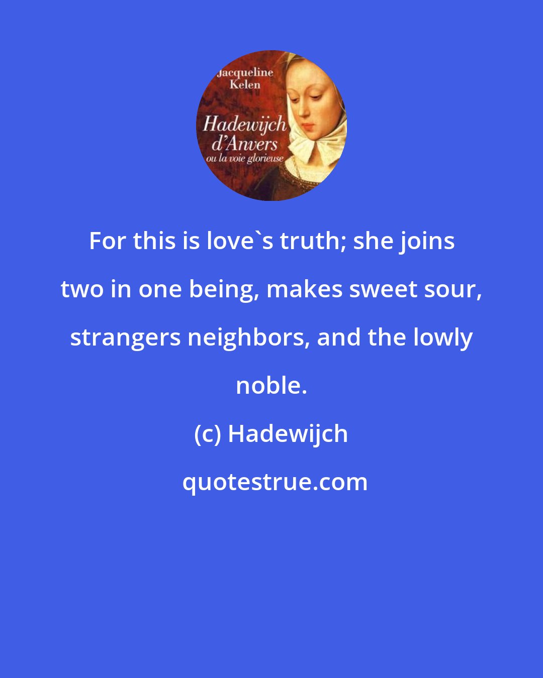 Hadewijch: For this is love's truth; she joins two in one being, makes sweet sour, strangers neighbors, and the lowly noble.