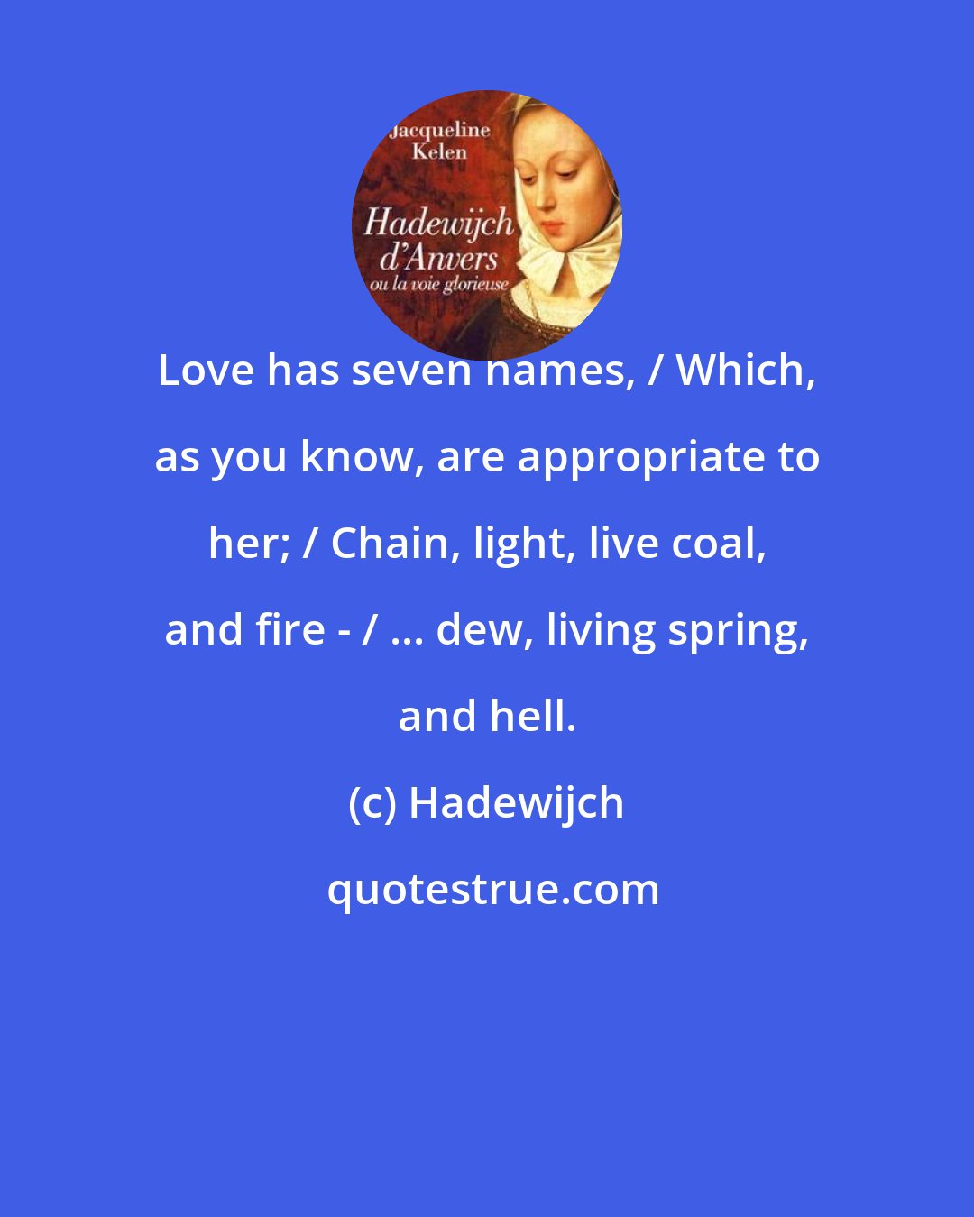 Hadewijch: Love has seven names, / Which, as you know, are appropriate to her; / Chain, light, live coal, and fire - / ... dew, living spring, and hell.