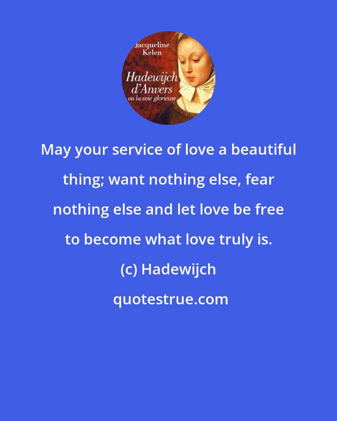 Hadewijch: May your service of love a beautiful thing; want nothing else, fear nothing else and let love be free to become what love truly is.