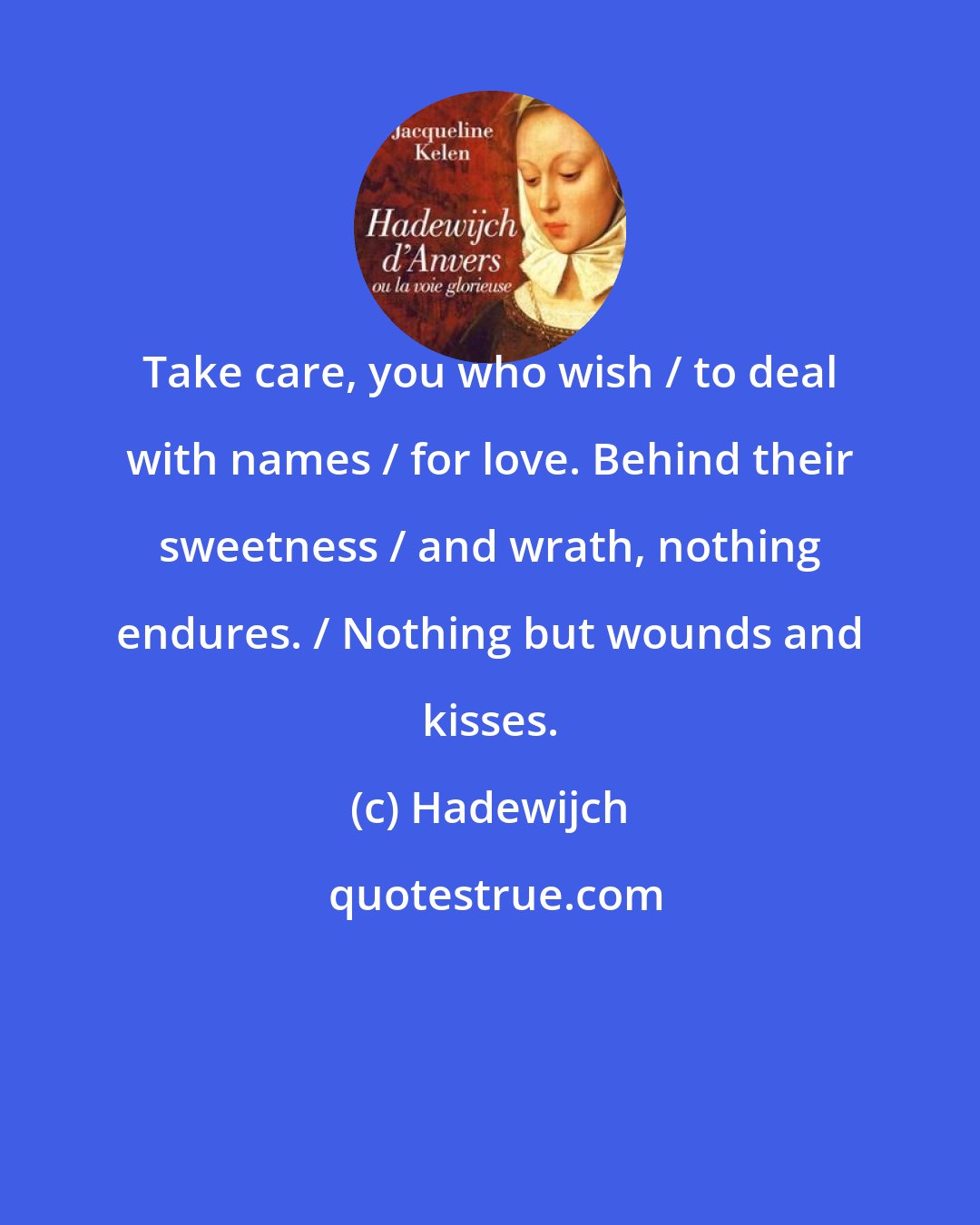 Hadewijch: Take care, you who wish / to deal with names / for love. Behind their sweetness / and wrath, nothing endures. / Nothing but wounds and kisses.