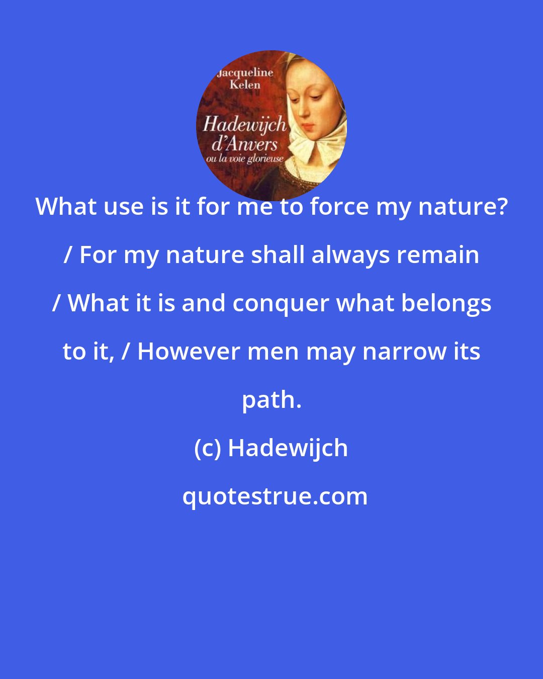 Hadewijch: What use is it for me to force my nature? / For my nature shall always remain / What it is and conquer what belongs to it, / However men may narrow its path.