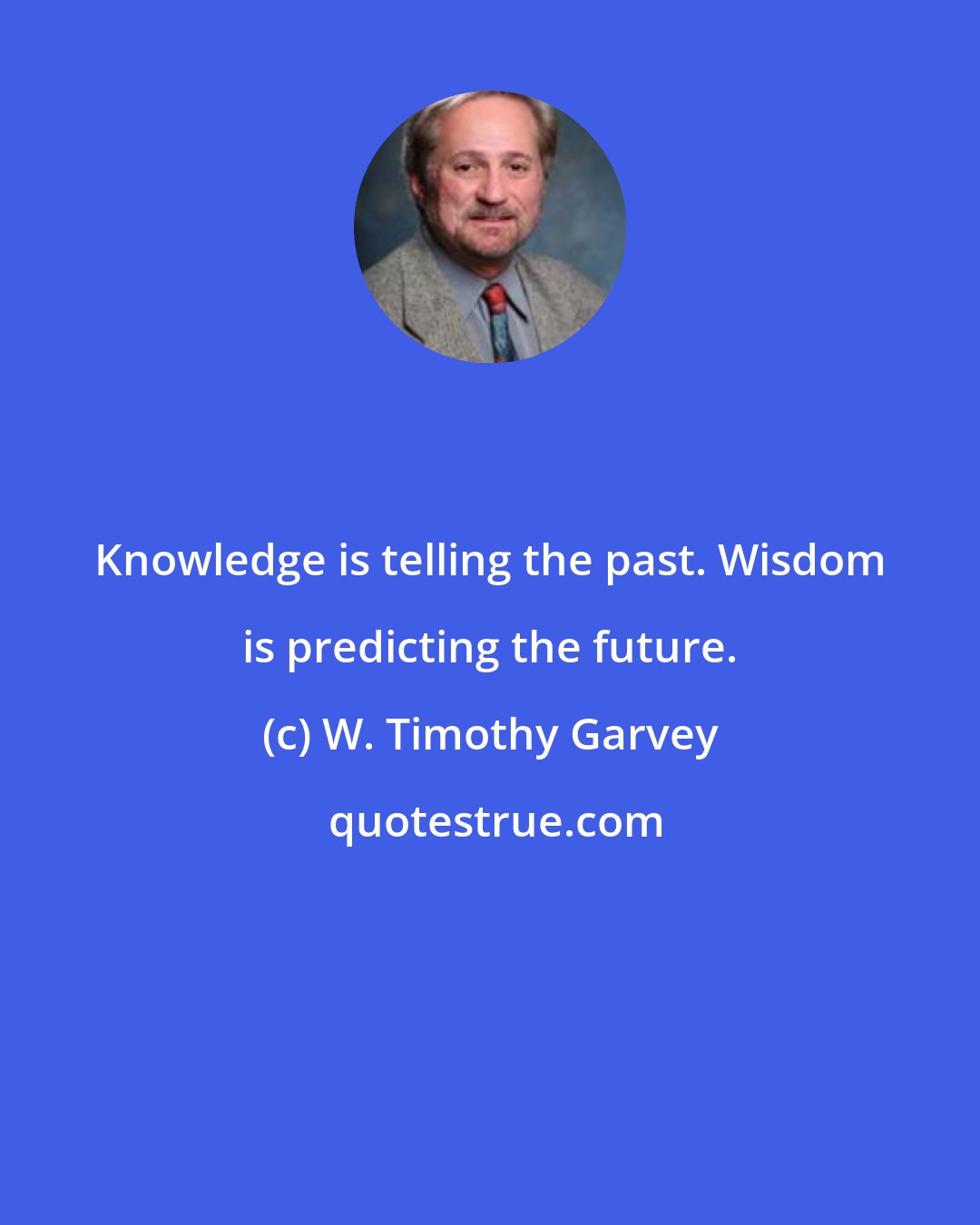 W. Timothy Garvey: Knowledge is telling the past. Wisdom is predicting the future.