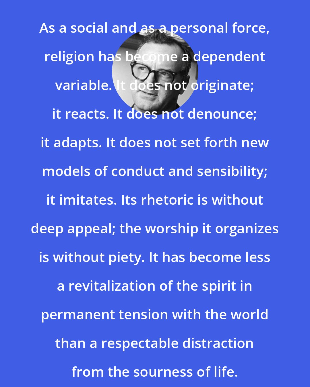 C. Wright Mills: As a social and as a personal force, religion has become a dependent variable. It does not originate; it reacts. It does not denounce; it adapts. It does not set forth new models of conduct and sensibility; it imitates. Its rhetoric is without deep appeal; the worship it organizes is without piety. It has become less a revitalization of the spirit in permanent tension with the world than a respectable distraction from the sourness of life.