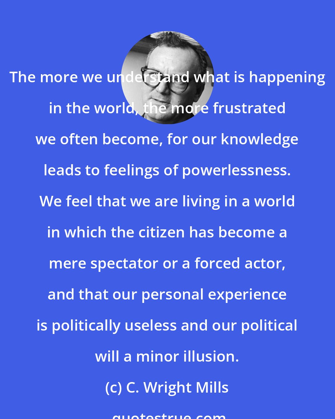 C. Wright Mills: The more we understand what is happening in the world, the more frustrated we often become, for our knowledge leads to feelings of powerlessness. We feel that we are living in a world in which the citizen has become a mere spectator or a forced actor, and that our personal experience is politically useless and our political will a minor illusion.