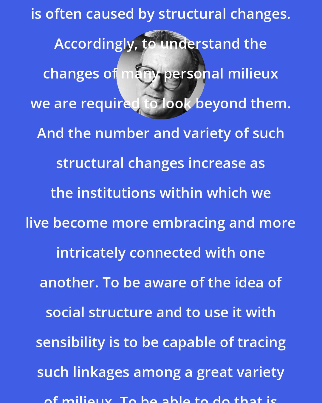 C. Wright Mills: What we experience in various and specific milieux, I have noted, is often caused by structural changes. Accordingly, to understand the changes of many personal milieux we are required to look beyond them. And the number and variety of such structural changes increase as the institutions within which we live become more embracing and more intricately connected with one another. To be aware of the idea of social structure and to use it with sensibility is to be capable of tracing such linkages among a great variety of milieux. To be able to do that is to possess the sociological imagination