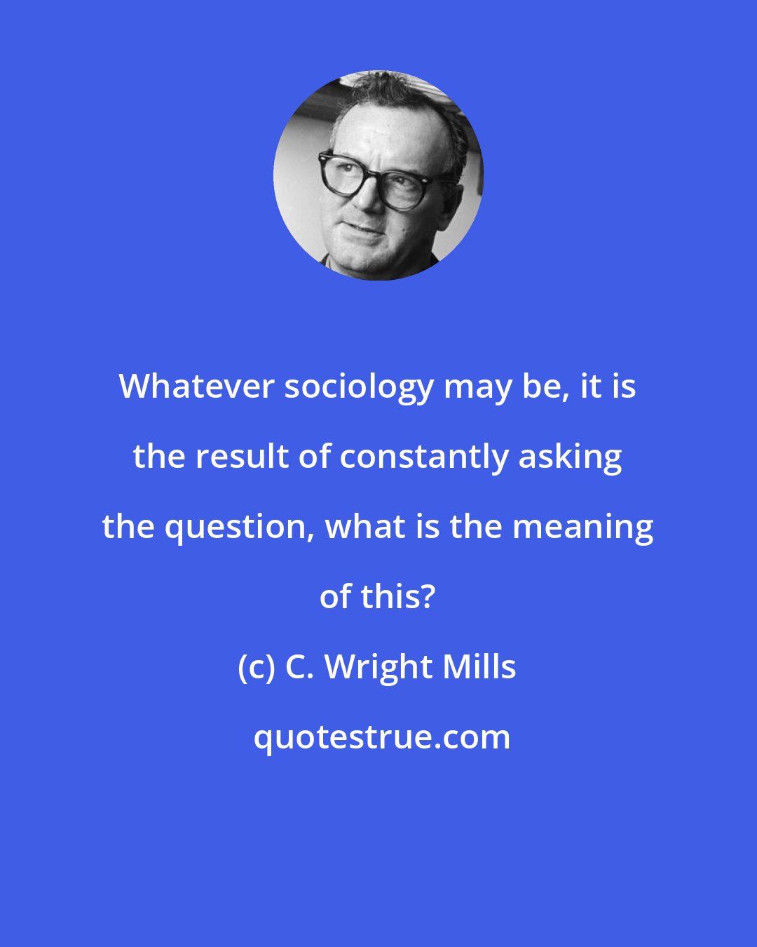 C. Wright Mills: Whatever sociology may be, it is the result of constantly asking the question, what is the meaning of this?