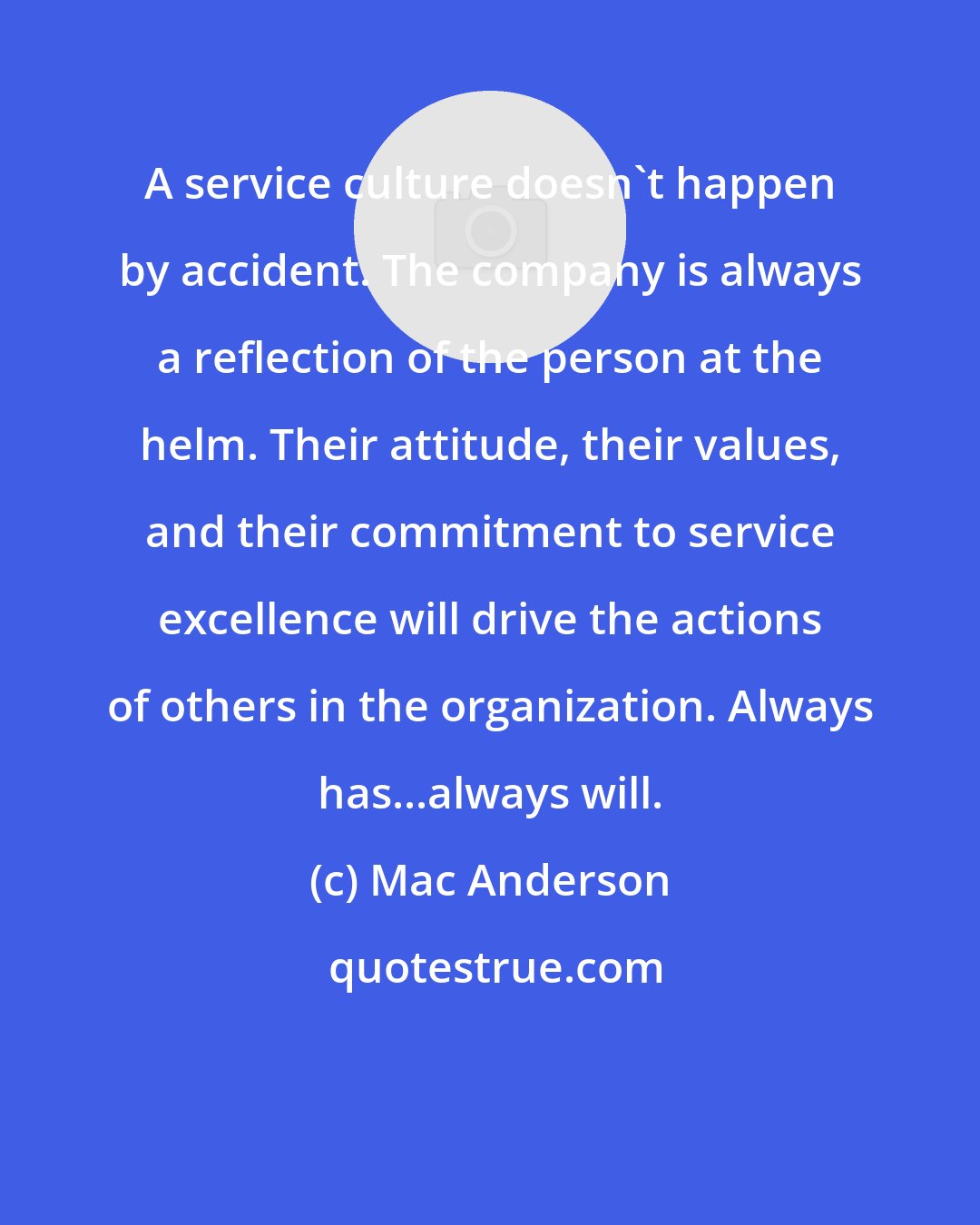 Mac Anderson: A service culture doesn't happen by accident. The company is always a reflection of the person at the helm. Their attitude, their values, and their commitment to service excellence will drive the actions of others in the organization. Always has...always will.