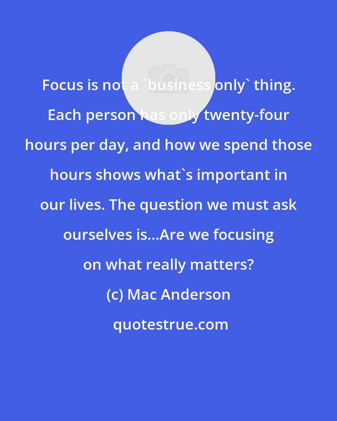 Mac Anderson: Focus is not a 'business only' thing. Each person has only twenty-four hours per day, and how we spend those hours shows what's important in our lives. The question we must ask ourselves is...Are we focusing on what really matters?