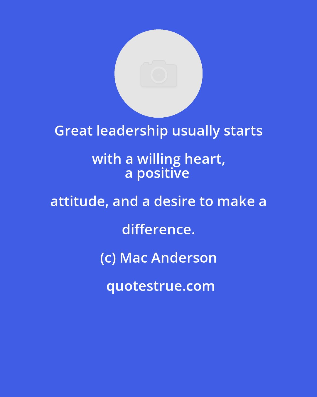 Mac Anderson: Great leadership usually starts with a willing heart, 
a positive attitude, and a desire to make a difference.