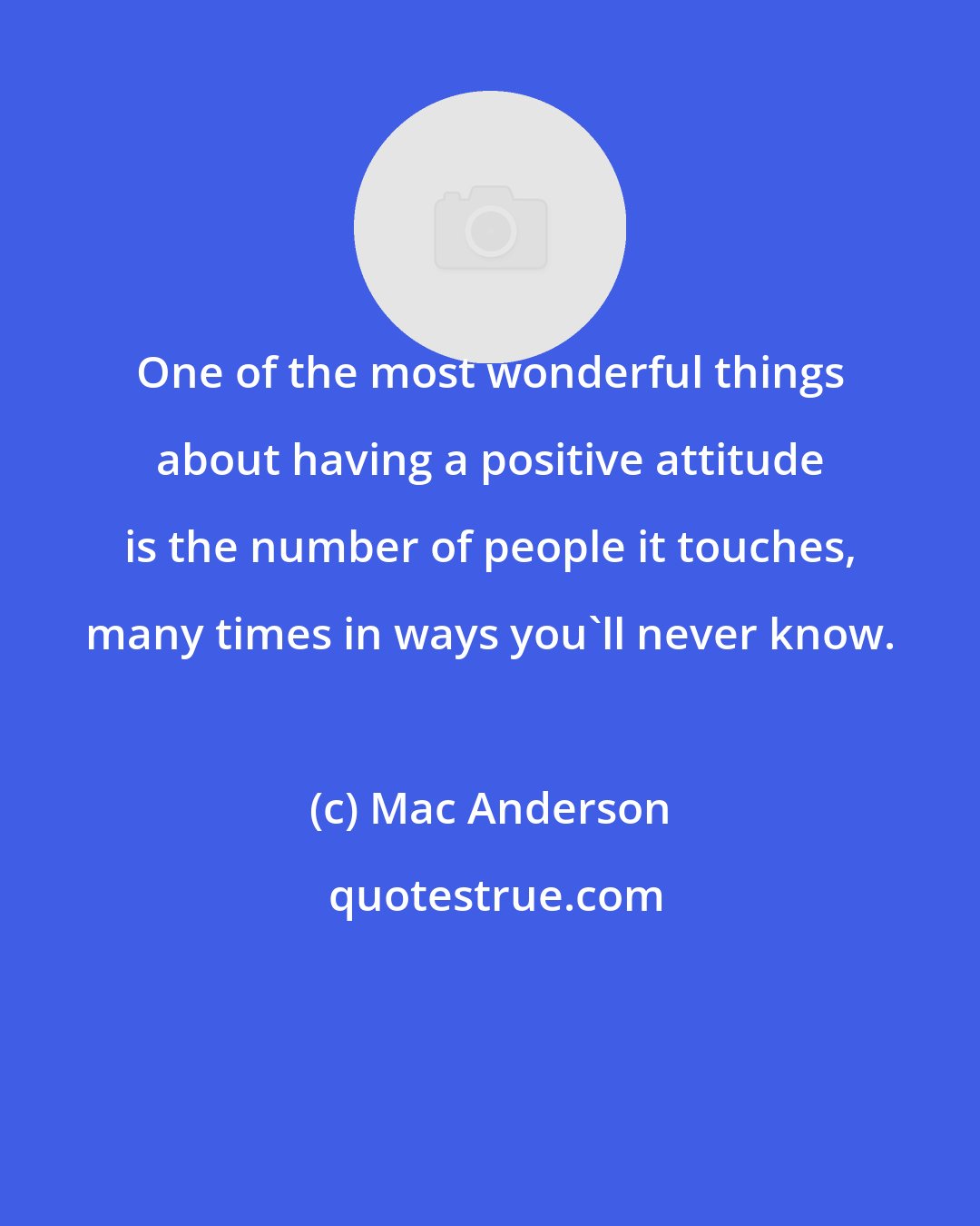 Mac Anderson: One of the most wonderful things about having a positive attitude is the number of people it touches, many times in ways you'll never know.