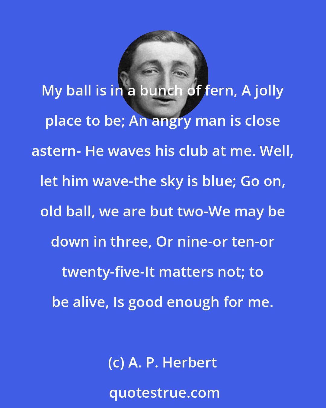 A. P. Herbert: My ball is in a bunch of fern, A jolly place to be; An angry man is close astern- He waves his club at me. Well, let him wave-the sky is blue; Go on, old ball, we are but two-We may be down in three, Or nine-or ten-or twenty-five-It matters not; to be alive, Is good enough for me.