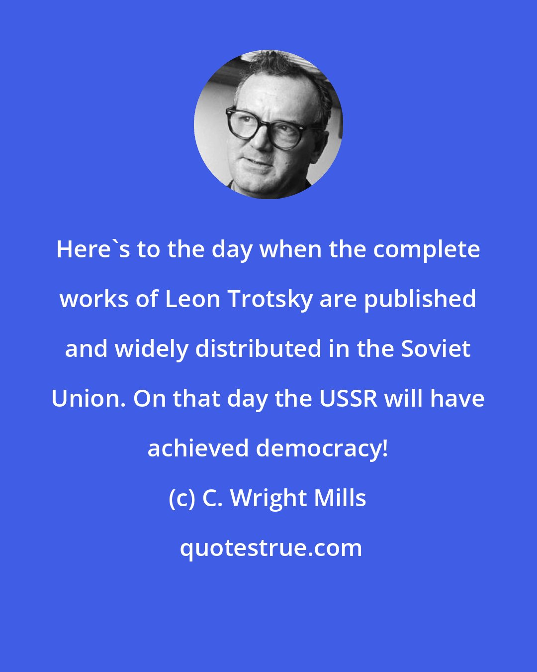 C. Wright Mills: Here's to the day when the complete works of Leon Trotsky are published and widely distributed in the Soviet Union. On that day the USSR will have achieved democracy!