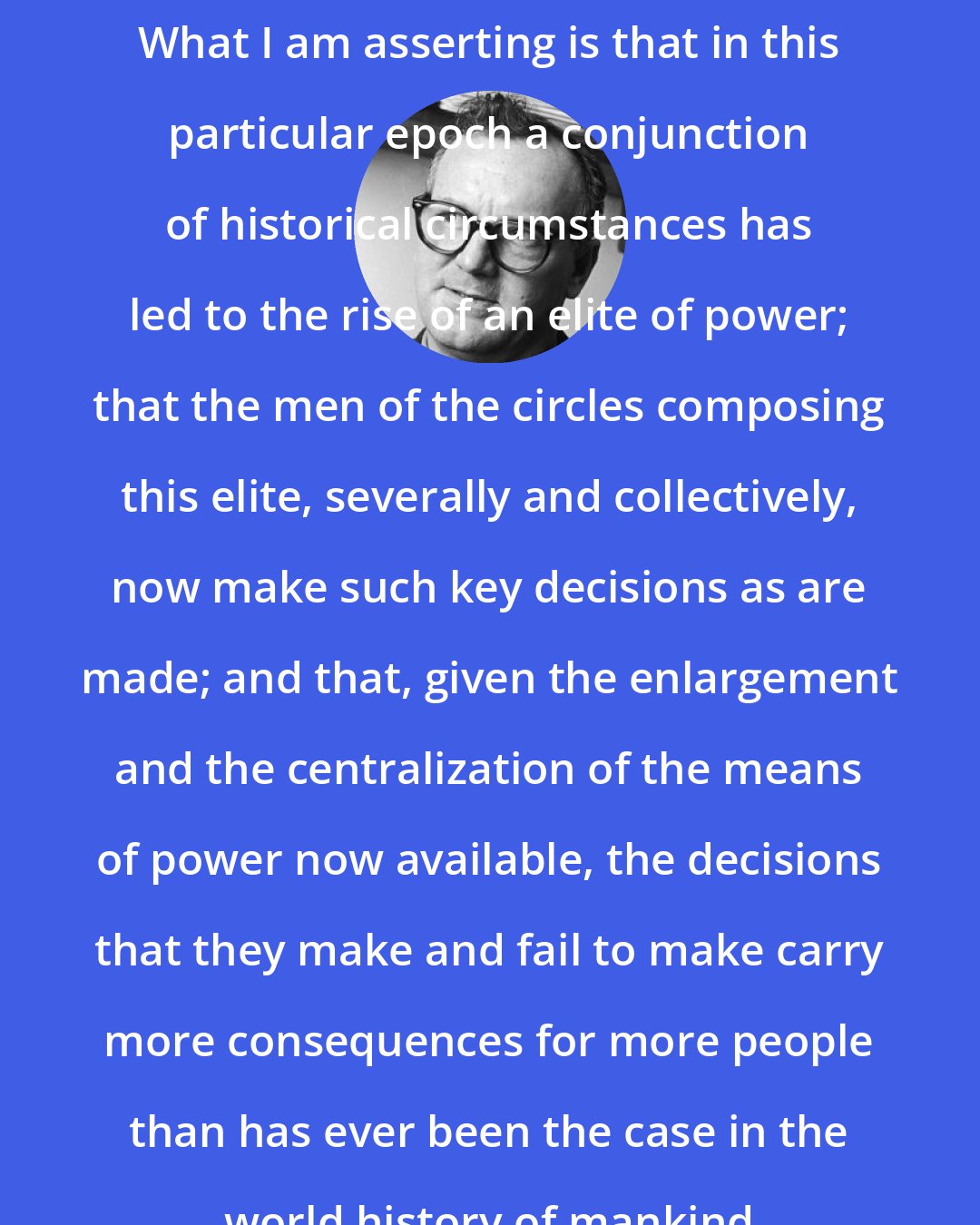 C. Wright Mills: What I am asserting is that in this particular epoch a conjunction of historical circumstances has led to the rise of an elite of power; that the men of the circles composing this elite, severally and collectively, now make such key decisions as are made; and that, given the enlargement and the centralization of the means of power now available, the decisions that they make and fail to make carry more consequences for more people than has ever been the case in the world history of mankind
