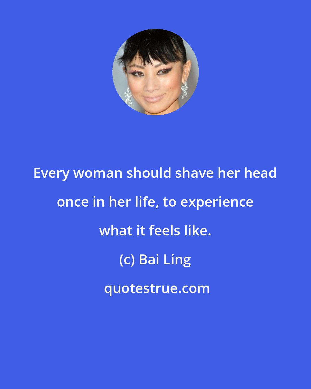 Bai Ling: Every woman should shave her head once in her life, to experience what it feels like.