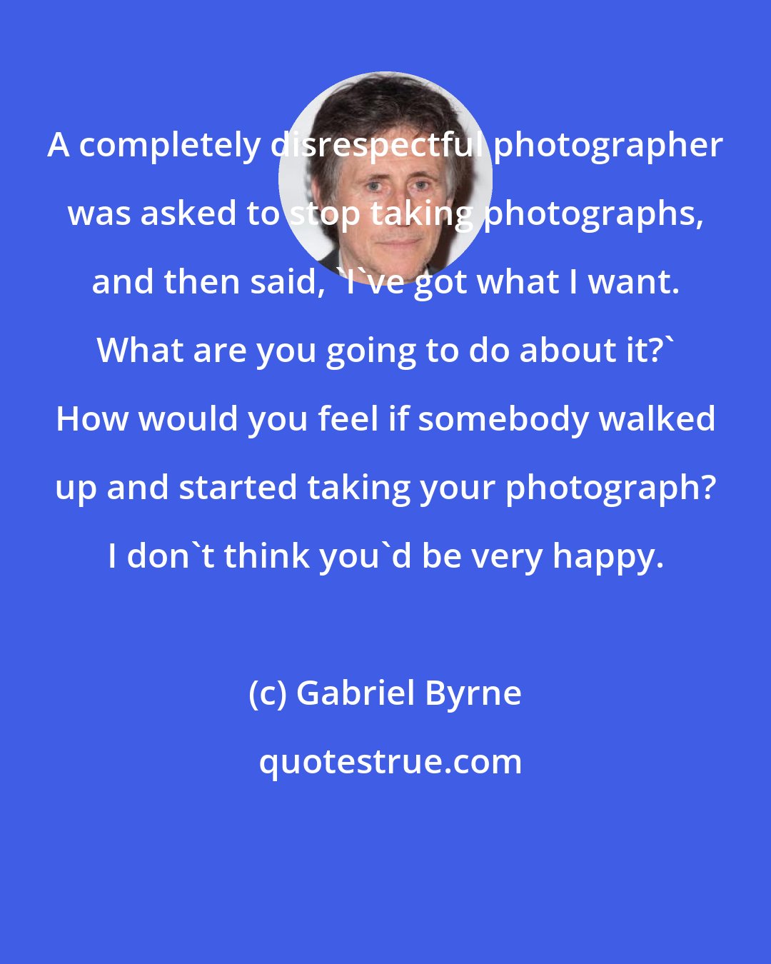 Gabriel Byrne: A completely disrespectful photographer was asked to stop taking photographs, and then said, 'I've got what I want. What are you going to do about it?' How would you feel if somebody walked up and started taking your photograph? I don't think you'd be very happy.