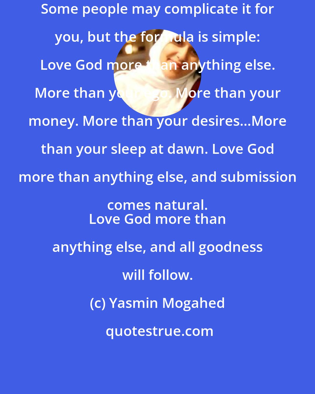 Yasmin Mogahed: Some people may complicate it for you, but the formula is simple: Love God more than anything else. More than your ego. More than your money. More than your desires...More than your sleep at dawn. Love God more than anything else, and submission comes natural. 
 Love God more than anything else, and all goodness will follow.