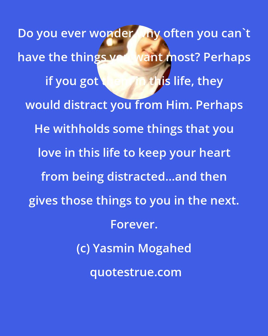 Yasmin Mogahed: Do you ever wonder why often you can't have the things you want most? Perhaps if you got them in this life, they would distract you from Him. Perhaps He withholds some things that you love in this life to keep your heart from being distracted...and then gives those things to you in the next. Forever.