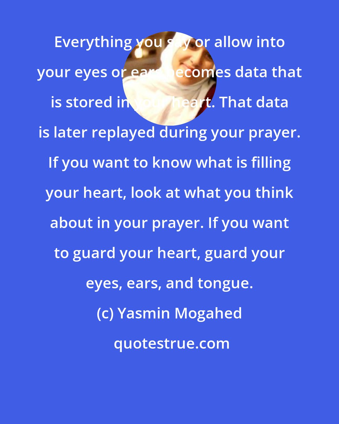 Yasmin Mogahed: Everything you say or allow into your eyes or ears becomes data that is stored in your heart. That data is later replayed during your prayer. If you want to know what is filling your heart, look at what you think about in your prayer. If you want to guard your heart, guard your eyes, ears, and tongue.