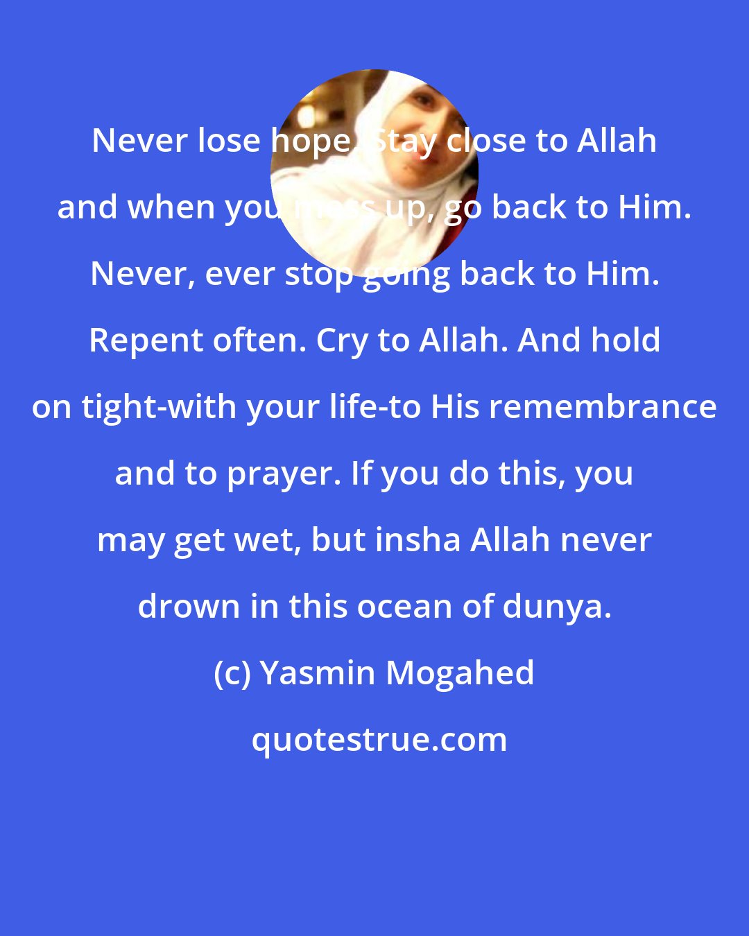 Yasmin Mogahed: Never lose hope. Stay close to Allah and when you mess up, go back to Him. Never, ever stop going back to Him. Repent often. Cry to Allah. And hold on tight-with your life-to His remembrance and to prayer. If you do this, you may get wet, but insha Allah never drown in this ocean of dunya.