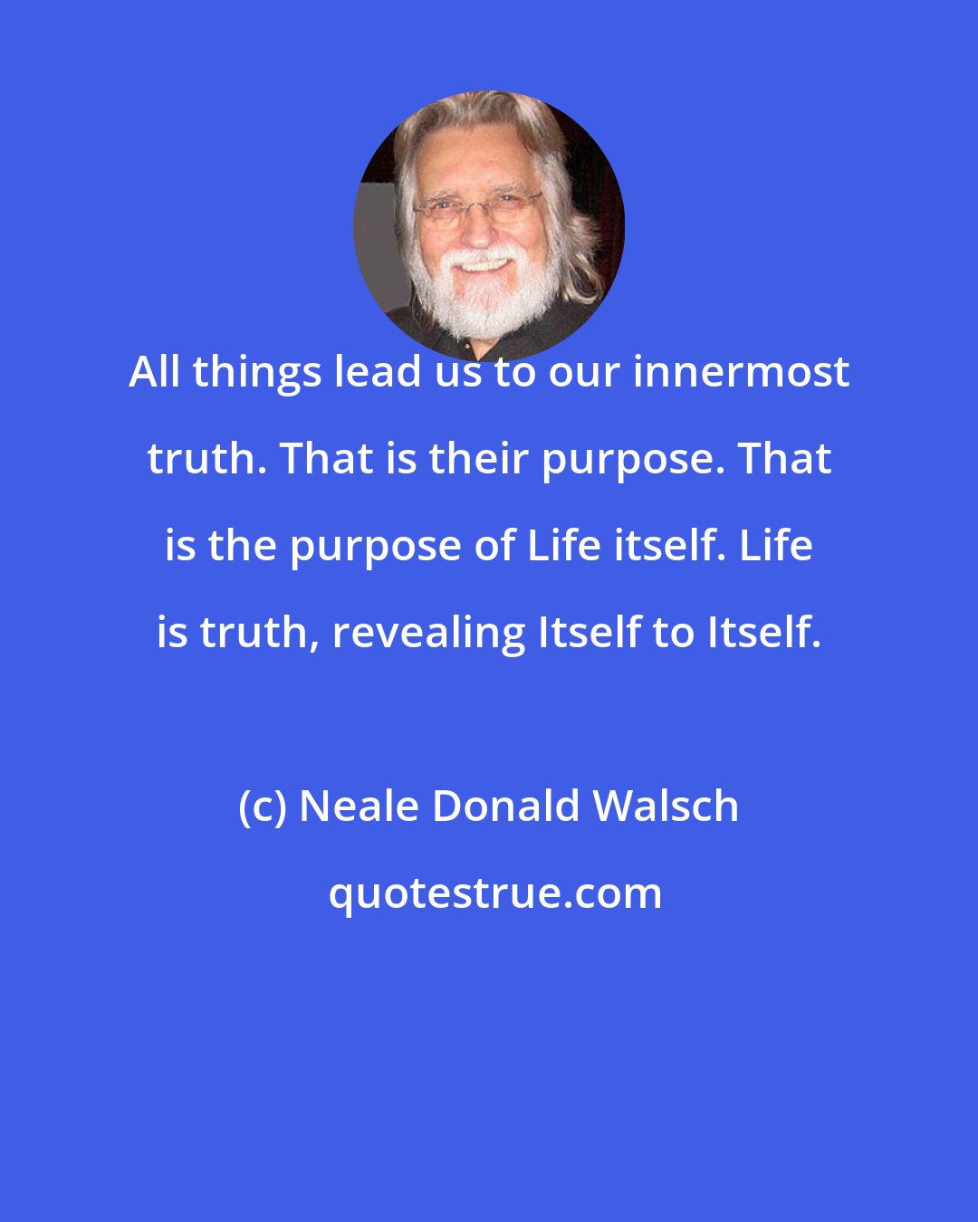 Neale Donald Walsch: All things lead us to our innermost truth. That is their purpose. That is the purpose of Life itself. Life is truth, revealing Itself to Itself.