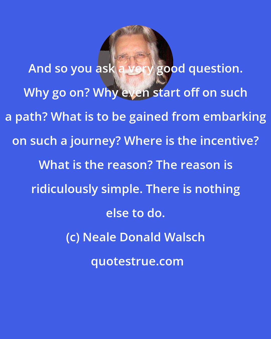 Neale Donald Walsch: And so you ask a very good question. Why go on? Why even start off on such a path? What is to be gained from embarking on such a journey? Where is the incentive? What is the reason? The reason is ridiculously simple. There is nothing else to do.