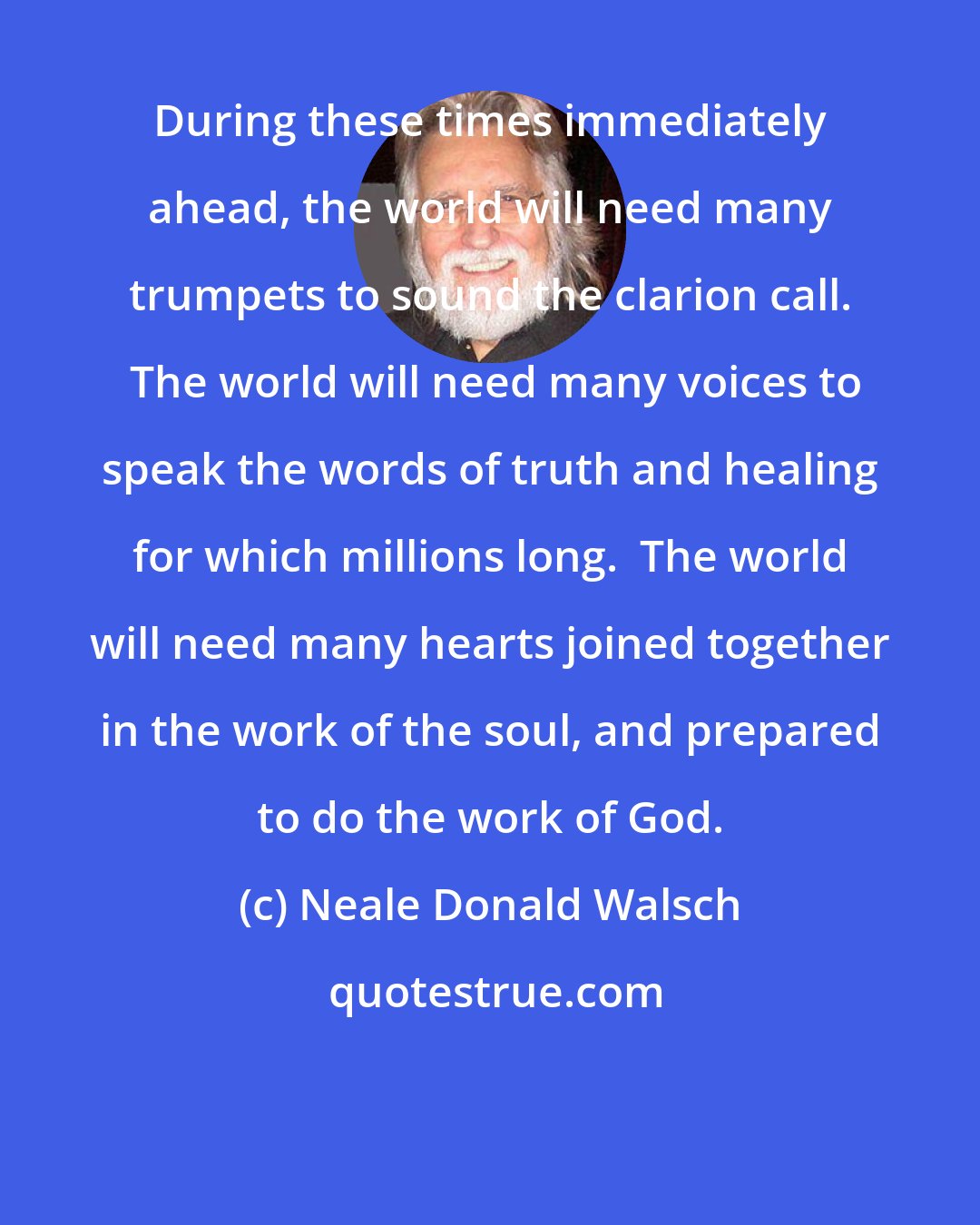 Neale Donald Walsch: During these times immediately ahead, the world will need many trumpets to sound the clarion call.  The world will need many voices to speak the words of truth and healing for which millions long.  The world will need many hearts joined together in the work of the soul, and prepared to do the work of God.