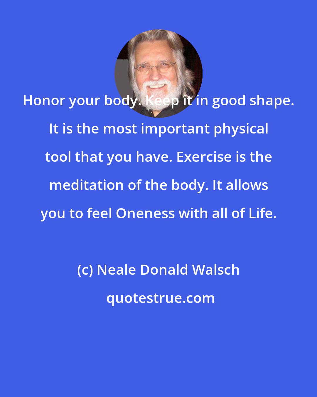 Neale Donald Walsch: Honor your body. Keep it in good shape. It is the most important physical tool that you have. Exercise is the meditation of the body. It allows you to feel Oneness with all of Life.