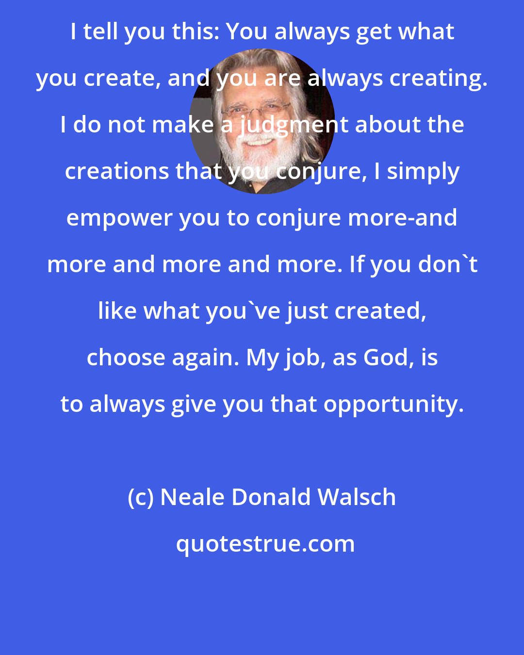 Neale Donald Walsch: I tell you this: You always get what you create, and you are always creating. I do not make a judgment about the creations that you conjure, I simply empower you to conjure more-and more and more and more. If you don't like what you've just created, choose again. My job, as God, is to always give you that opportunity.
