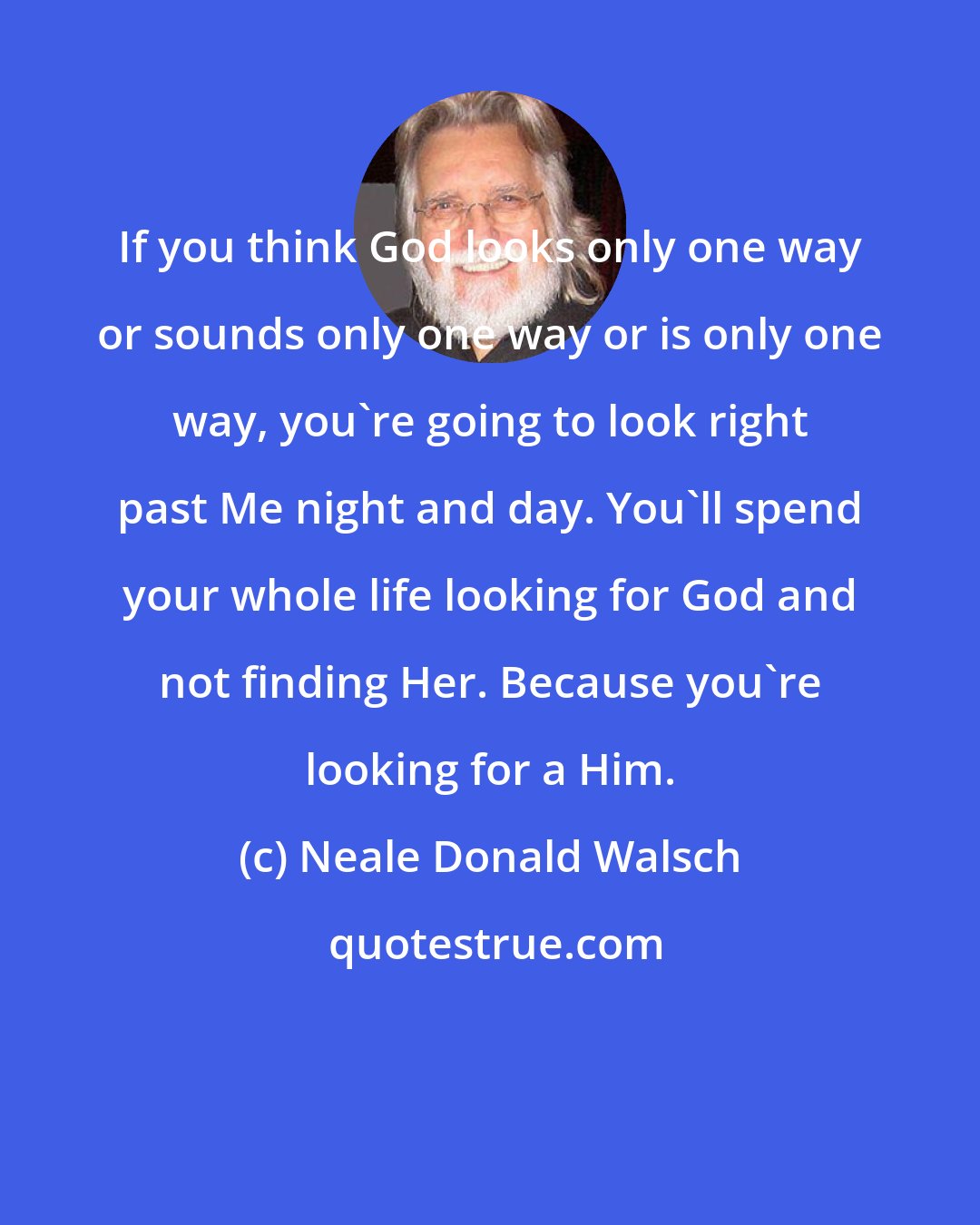 Neale Donald Walsch: If you think God looks only one way or sounds only one way or is only one way, you're going to look right past Me night and day. You'll spend your whole life looking for God and not finding Her. Because you're looking for a Him.