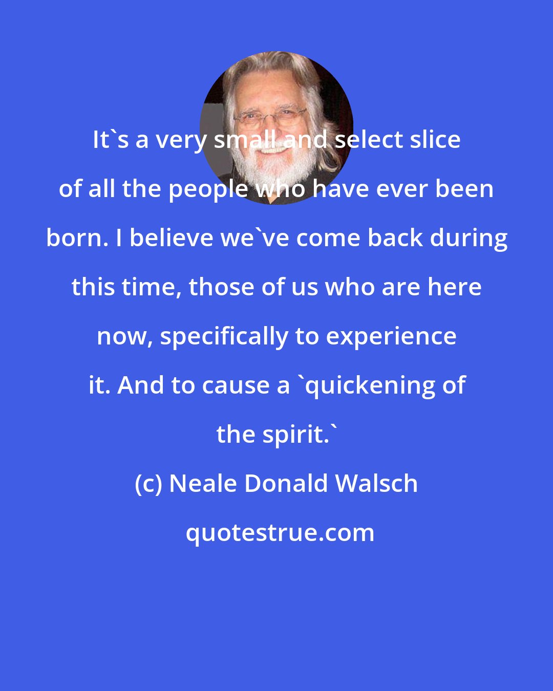 Neale Donald Walsch: It's a very small and select slice of all the people who have ever been born. I believe we've come back during this time, those of us who are here now, specifically to experience it. And to cause a 'quickening of the spirit.'