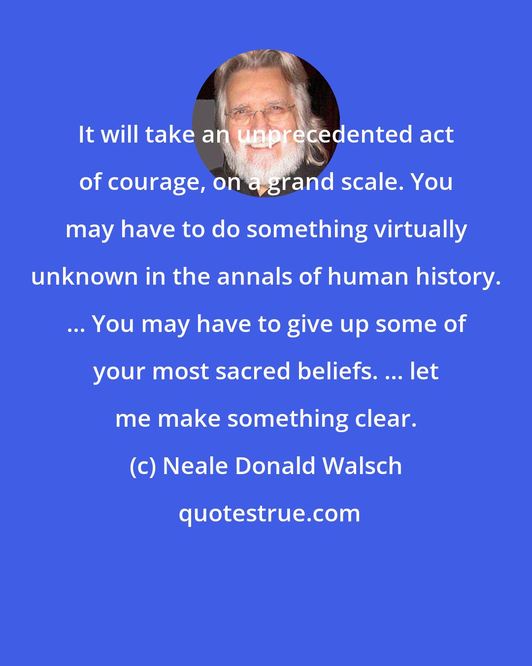 Neale Donald Walsch: It will take an unprecedented act of courage, on a grand scale. You may have to do something virtually unknown in the annals of human history. ... You may have to give up some of your most sacred beliefs. ... let me make something clear.