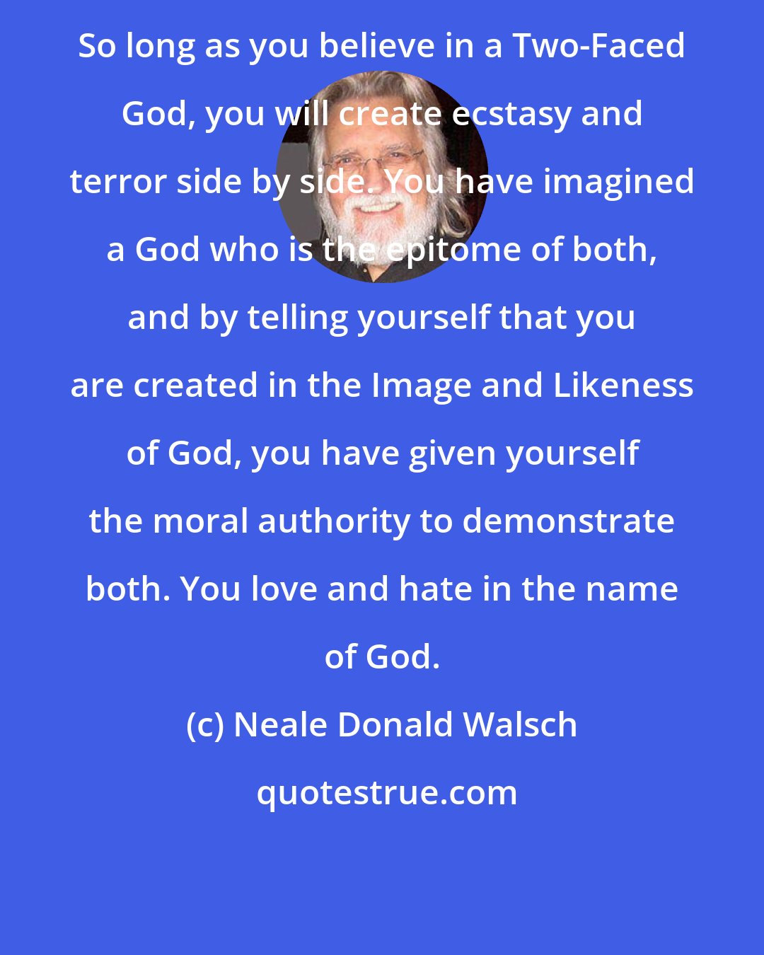 Neale Donald Walsch: So long as you believe in a Two-Faced God, you will create ecstasy and terror side by side. You have imagined a God who is the epitome of both, and by telling yourself that you are created in the Image and Likeness of God, you have given yourself the moral authority to demonstrate both. You love and hate in the name of God.