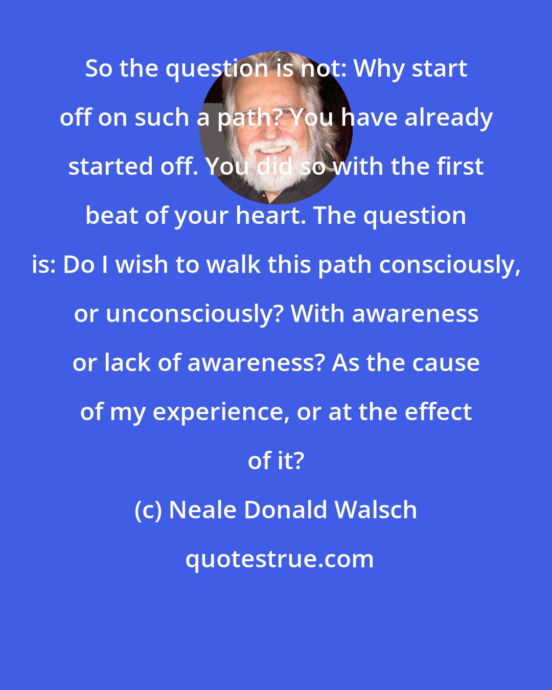 Neale Donald Walsch: So the question is not: Why start off on such a path? You have already started off. You did so with the first beat of your heart. The question is: Do I wish to walk this path consciously, or unconsciously? With awareness or lack of awareness? As the cause of my experience, or at the effect of it?