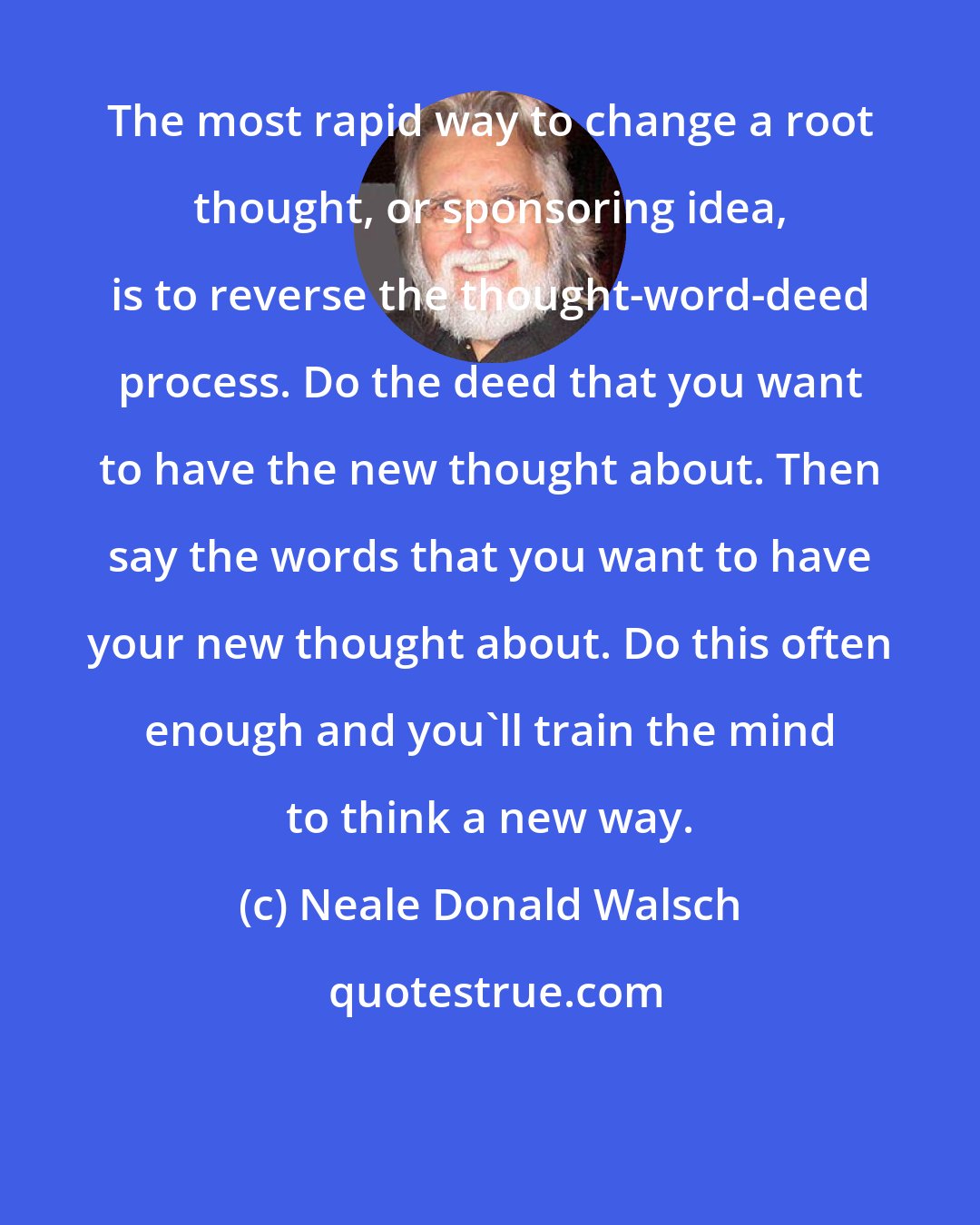 Neale Donald Walsch: The most rapid way to change a root thought, or sponsoring idea, is to reverse the thought-word-deed process. Do the deed that you want to have the new thought about. Then say the words that you want to have your new thought about. Do this often enough and you'll train the mind to think a new way.