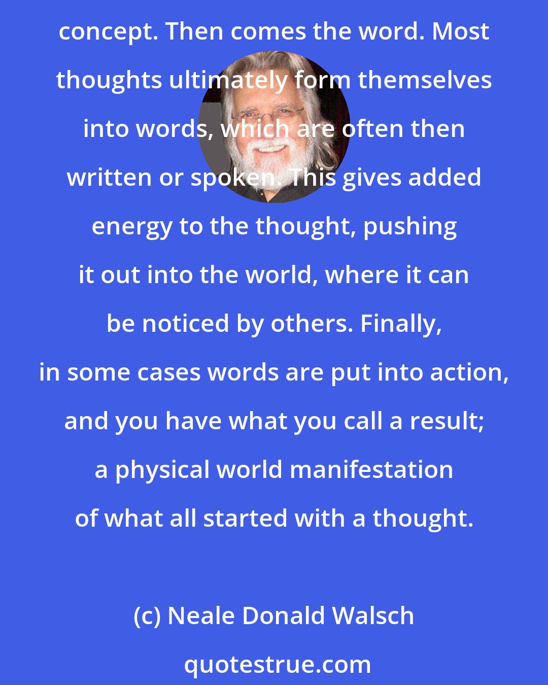 Neale Donald Walsch: The usual method of creation for most human beings is a three-step process involving thought, word, and deed or action. First comes thought; the formative idea; the initial concept. Then comes the word. Most thoughts ultimately form themselves into words, which are often then written or spoken. This gives added energy to the thought, pushing it out into the world, where it can be noticed by others. Finally, in some cases words are put into action, and you have what you call a result; a physical world manifestation of what all started with a thought.