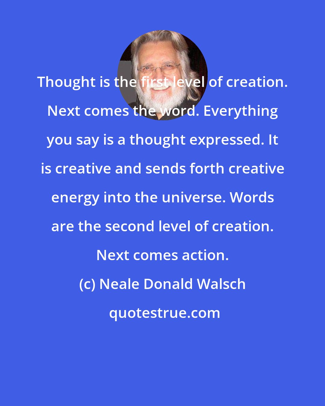 Neale Donald Walsch: Thought is the first level of creation. Next comes the word. Everything you say is a thought expressed. It is creative and sends forth creative energy into the universe. Words are the second level of creation. Next comes action.
