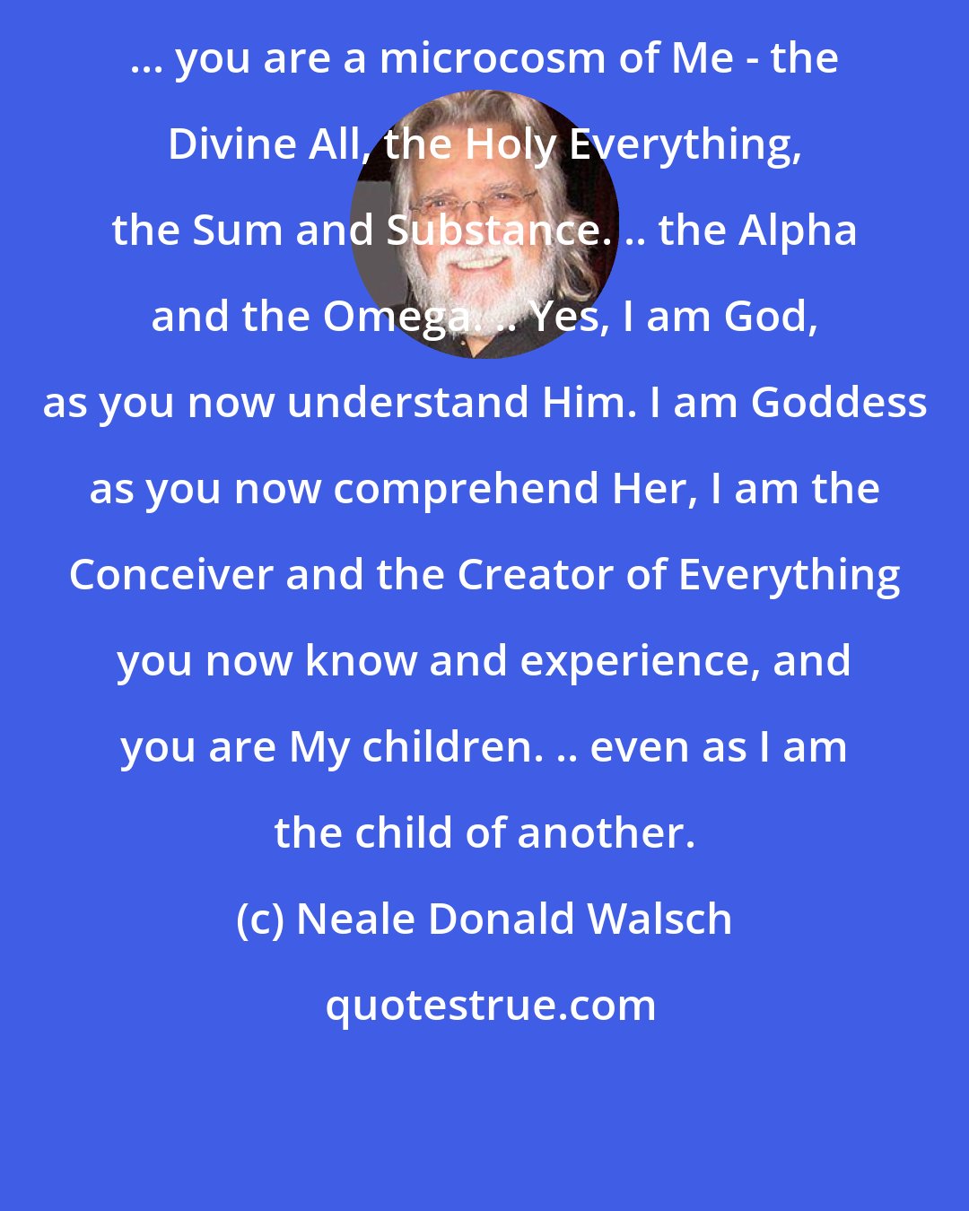 Neale Donald Walsch: ... you are a microcosm of Me - the Divine All, the Holy Everything, the Sum and Substance. .. the Alpha and the Omega. .. Yes, I am God, as you now understand Him. I am Goddess as you now comprehend Her, I am the Conceiver and the Creator of Everything you now know and experience, and you are My children. .. even as I am the child of another.