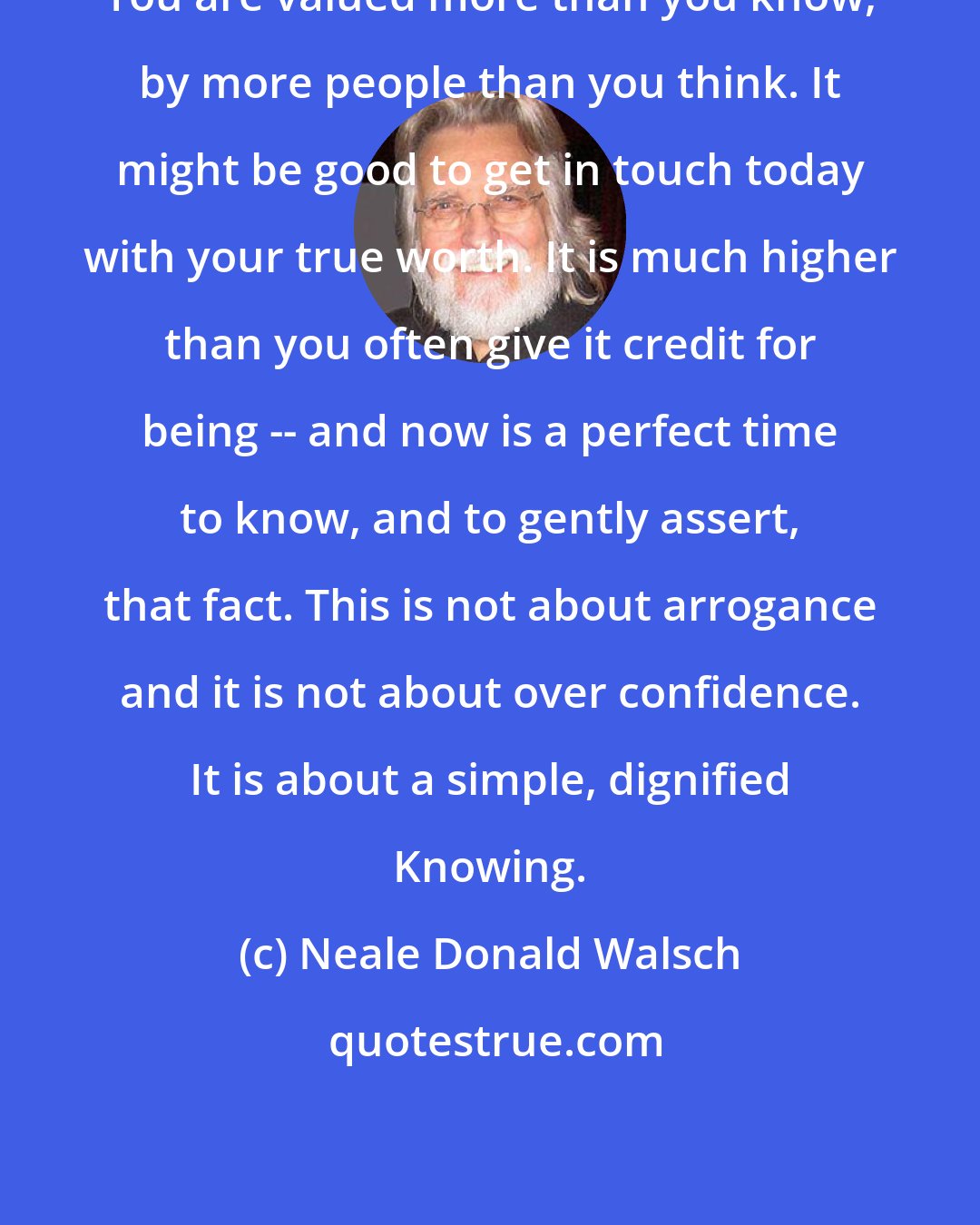 Neale Donald Walsch: You are valued more than you know, by more people than you think. It might be good to get in touch today with your true worth. It is much higher than you often give it credit for being -- and now is a perfect time to know, and to gently assert, that fact. This is not about arrogance and it is not about over confidence. It is about a simple, dignified Knowing.