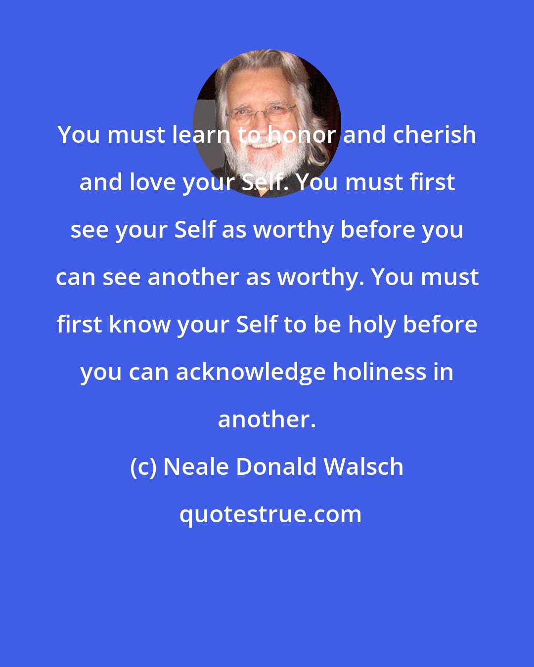 Neale Donald Walsch: You must learn to honor and cherish and love your Self. You must first see your Self as worthy before you can see another as worthy. You must first know your Self to be holy before you can acknowledge holiness in another.