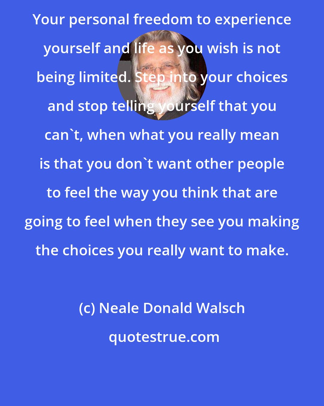 Neale Donald Walsch: Your personal freedom to experience yourself and life as you wish is not being limited. Step into your choices and stop telling yourself that you can't, when what you really mean is that you don't want other people to feel the way you think that are going to feel when they see you making the choices you really want to make.