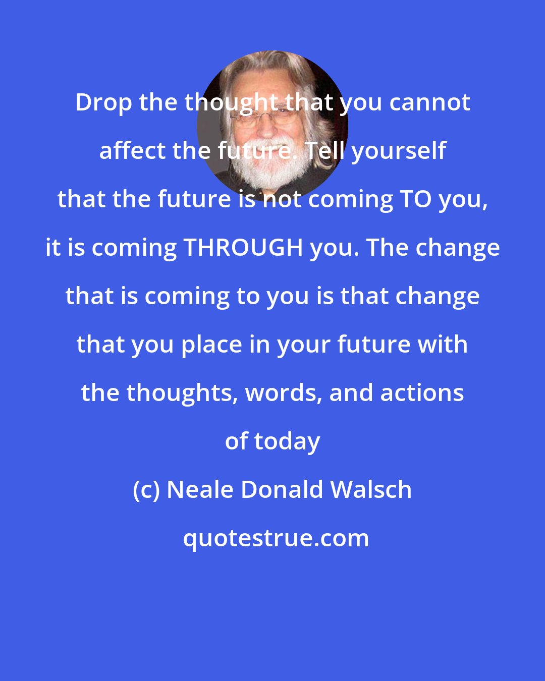 Neale Donald Walsch: Drop the thought that you cannot affect the future. Tell yourself that the future is not coming TO you, it is coming THROUGH you. The change that is coming to you is that change that you place in your future with the thoughts, words, and actions of today