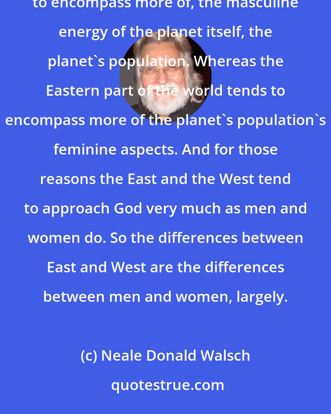 Neale Donald Walsch: I think that it is true that for me as I observe it, that the Western World tends to be more of , tends to encompass more of, the masculine energy of the planet itself, the planet's population. Whereas the Eastern part of the world tends to encompass more of the planet's population's feminine aspects. And for those reasons the East and the West tend to approach God very much as men and women do. So the differences between East and West are the differences between men and women, largely.
