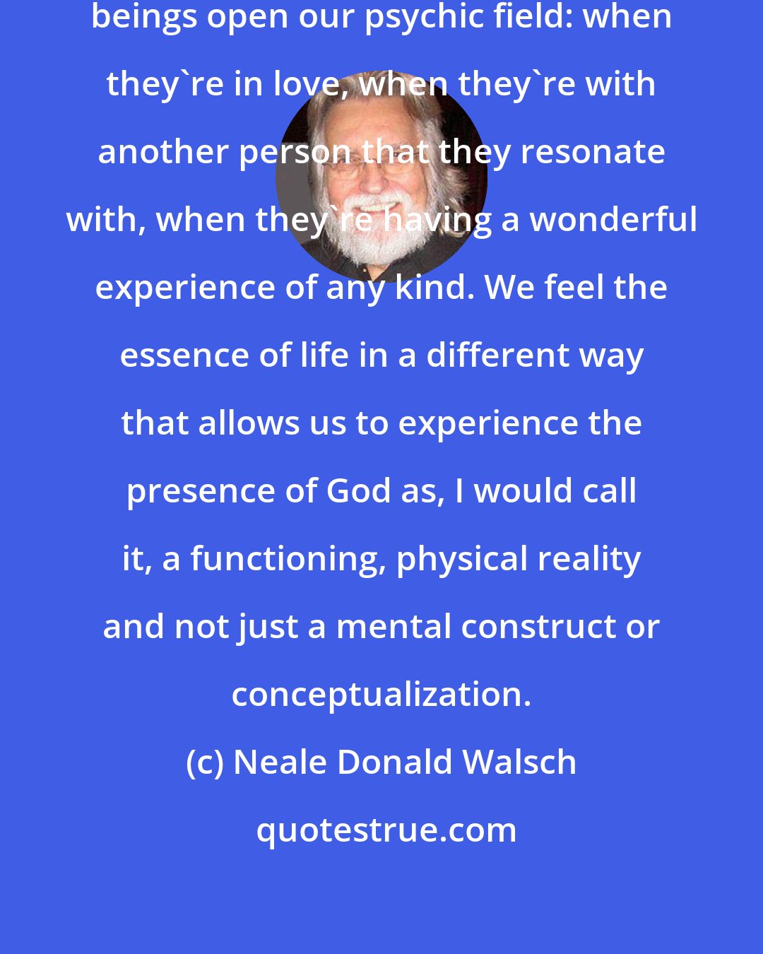 Neale Donald Walsch: I think there are times when human beings open our psychic field: when they're in love, when they're with another person that they resonate with, when they're having a wonderful experience of any kind. We feel the essence of life in a different way that allows us to experience the presence of God as, I would call it, a functioning, physical reality and not just a mental construct or conceptualization.