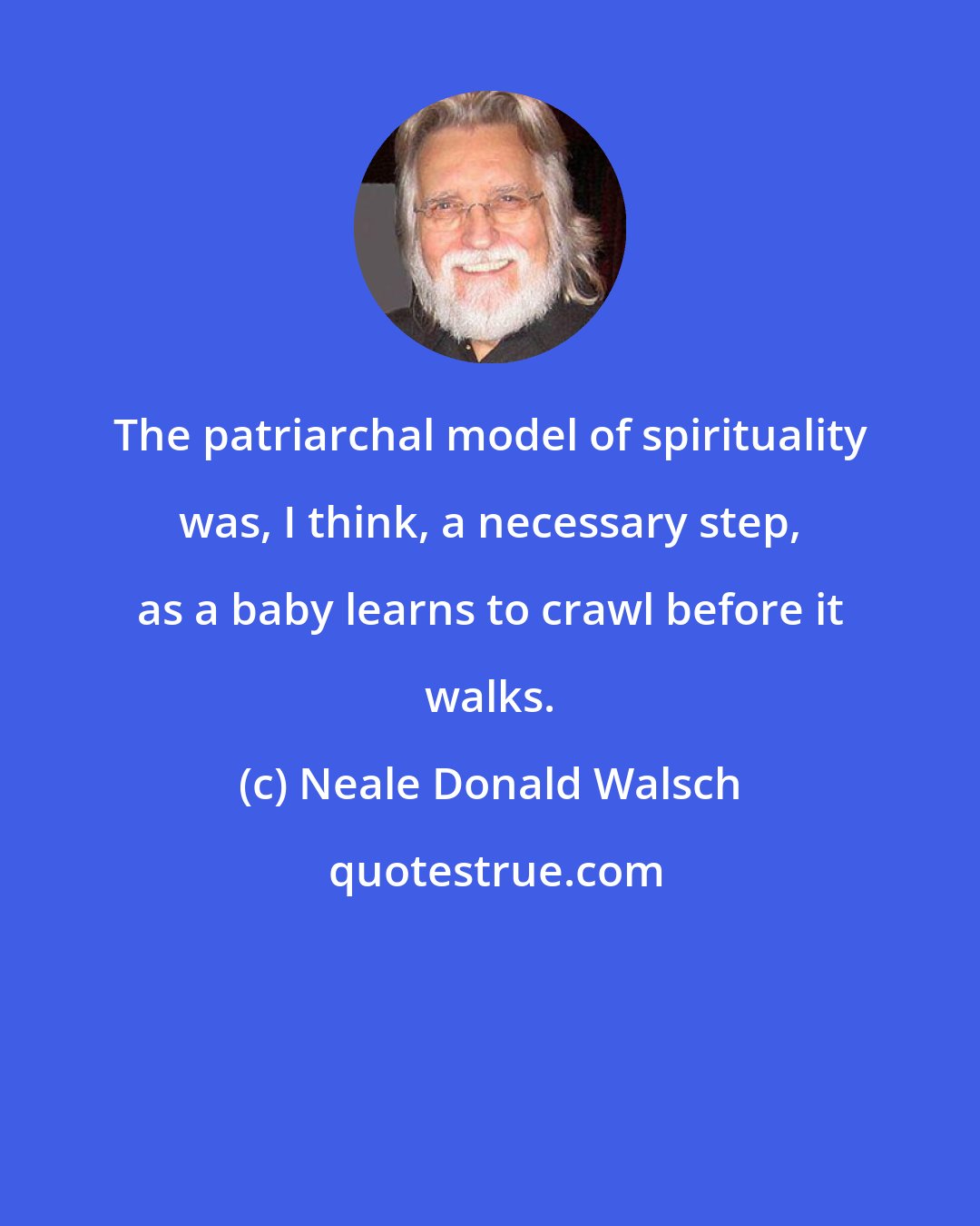 Neale Donald Walsch: The patriarchal model of spirituality was, I think, a necessary step, as a baby learns to crawl before it walks.