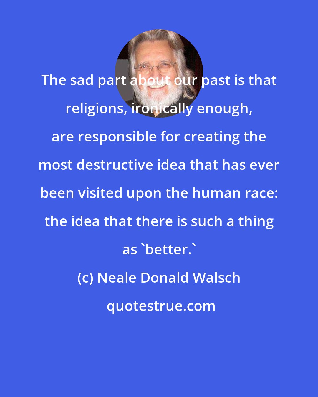 Neale Donald Walsch: The sad part about our past is that religions, ironically enough, are responsible for creating the most destructive idea that has ever been visited upon the human race: the idea that there is such a thing as 'better.'