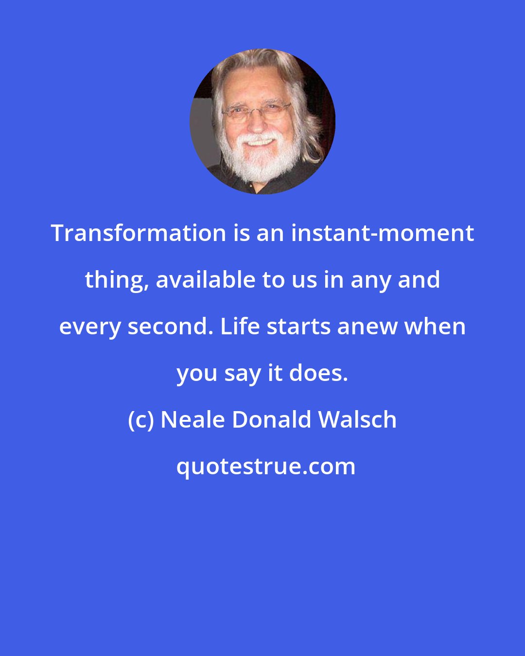 Neale Donald Walsch: Transformation is an instant-moment thing, available to us in any and every second. Life starts anew when you say it does.