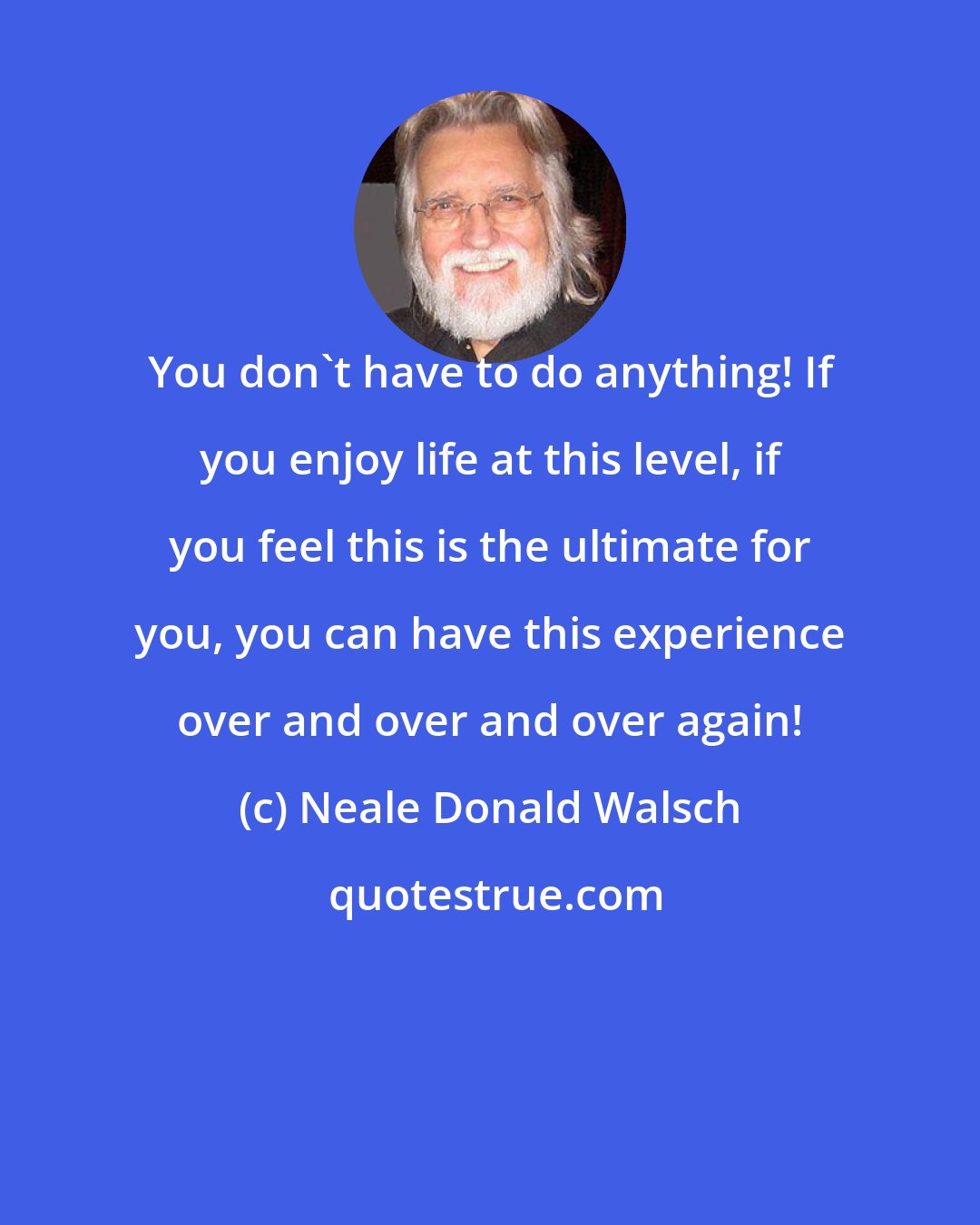 Neale Donald Walsch: You don't have to do anything! If you enjoy life at this level, if you feel this is the ultimate for you, you can have this experience over and over and over again!