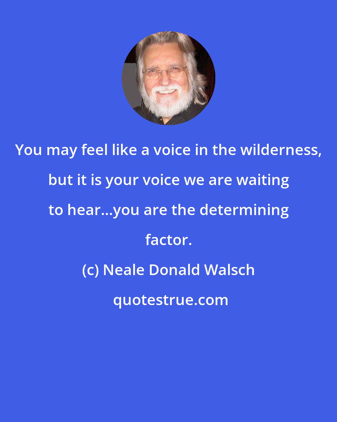 Neale Donald Walsch: You may feel like a voice in the wilderness, but it is your voice we are waiting to hear...you are the determining factor.
