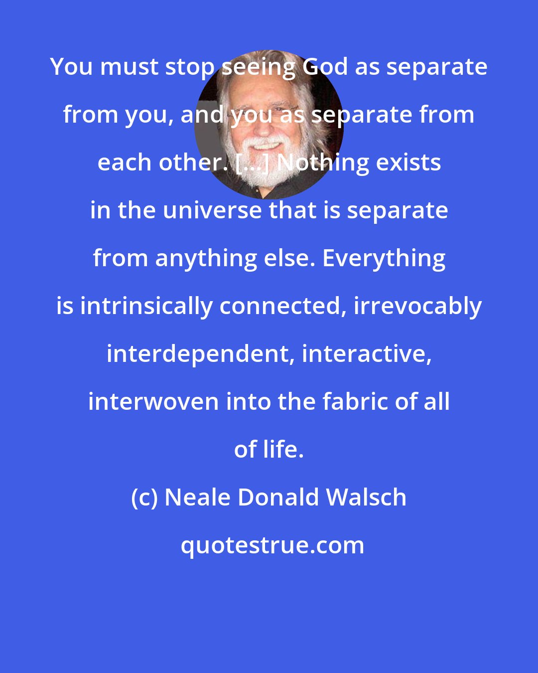 Neale Donald Walsch: You must stop seeing God as separate from you, and you as separate from each other. [...] Nothing exists in the universe that is separate from anything else. Everything is intrinsically connected, irrevocably interdependent, interactive, interwoven into the fabric of all of life.